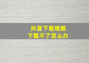 抖音下载视频下载不了怎么办