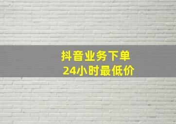 抖音业务下单24小时最低价