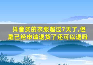 抖音买的衣服超过7天了,但是已经申请退货了还可以退吗