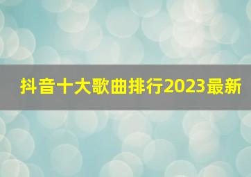 抖音十大歌曲排行2023最新