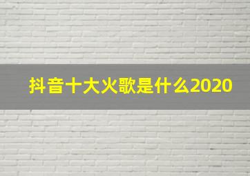 抖音十大火歌是什么2020