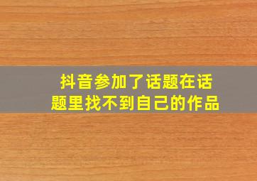 抖音参加了话题在话题里找不到自己的作品