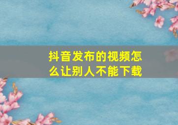 抖音发布的视频怎么让别人不能下载