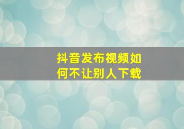 抖音发布视频如何不让别人下载