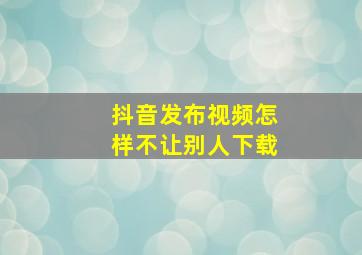 抖音发布视频怎样不让别人下载