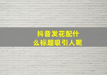 抖音发花配什么标题吸引人呢