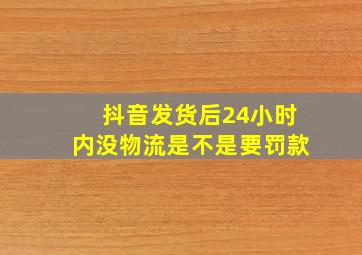 抖音发货后24小时内没物流是不是要罚款