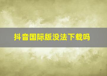 抖音国际版没法下载吗