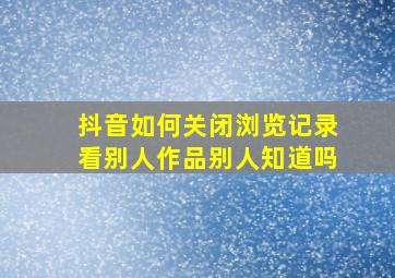 抖音如何关闭浏览记录看别人作品别人知道吗