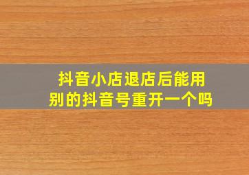 抖音小店退店后能用别的抖音号重开一个吗