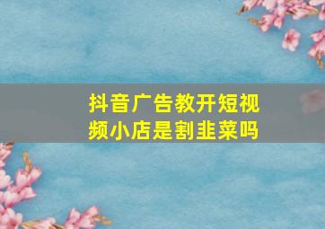 抖音广告教开短视频小店是割韭菜吗