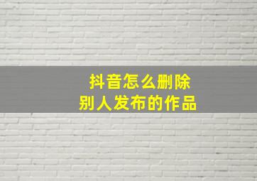 抖音怎么删除别人发布的作品