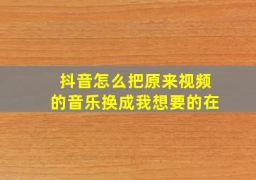 抖音怎么把原来视频的音乐换成我想要的在