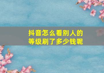 抖音怎么看别人的等级刷了多少钱呢