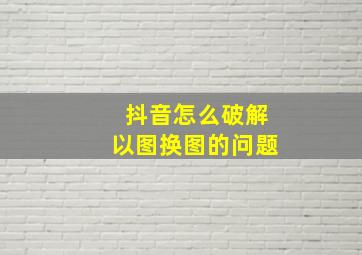 抖音怎么破解以图换图的问题