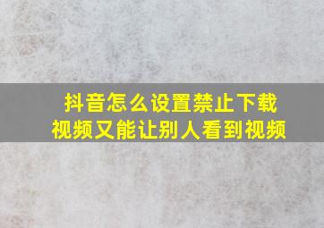 抖音怎么设置禁止下载视频又能让别人看到视频