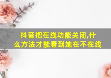 抖音把在线功能关闭,什么方法才能看到她在不在线