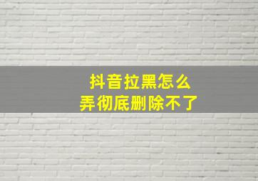 抖音拉黑怎么弄彻底删除不了