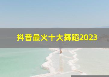 抖音最火十大舞蹈2023