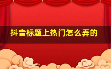 抖音标题上热门怎么弄的