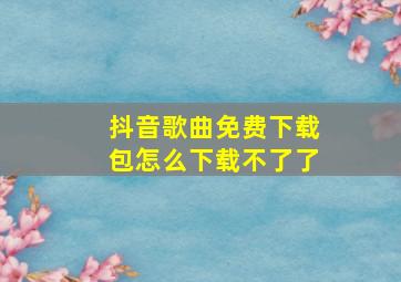 抖音歌曲免费下载包怎么下载不了了