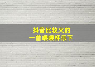 抖音比较火的一首喂喂杯乐下