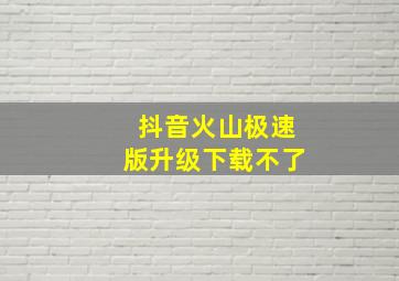 抖音火山极速版升级下载不了