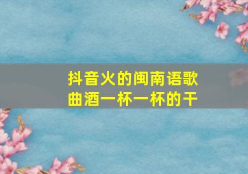 抖音火的闽南语歌曲酒一杯一杯的干