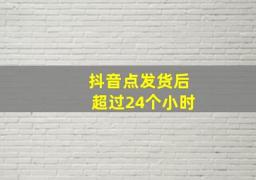 抖音点发货后超过24个小时