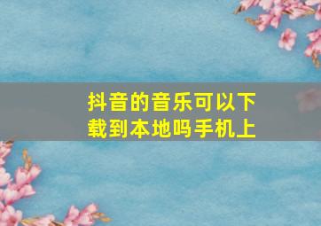 抖音的音乐可以下载到本地吗手机上