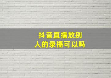 抖音直播放别人的录播可以吗