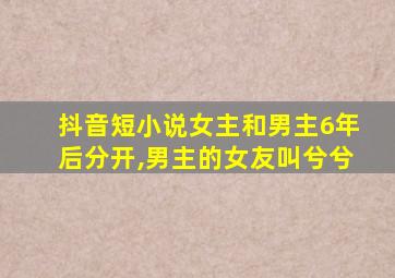 抖音短小说女主和男主6年后分开,男主的女友叫兮兮