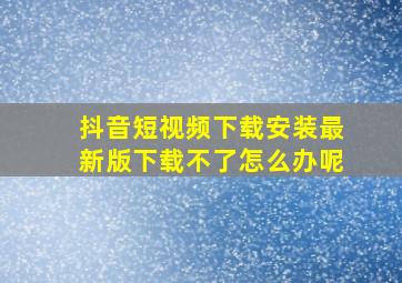 抖音短视频下载安装最新版下载不了怎么办呢