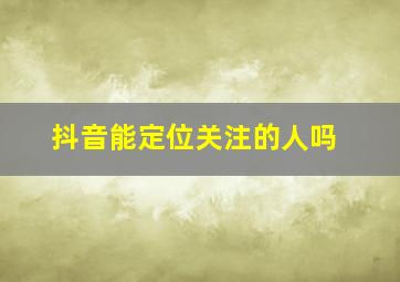 抖音能定位关注的人吗