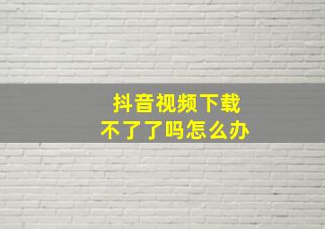 抖音视频下载不了了吗怎么办