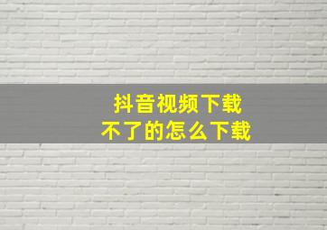 抖音视频下载不了的怎么下载