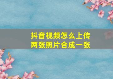 抖音视频怎么上传两张照片合成一张