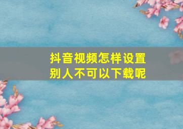 抖音视频怎样设置别人不可以下载呢