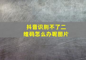 抖音识别不了二维码怎么办呢图片