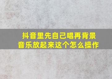 抖音里先自己唱再背景音乐放起来这个怎么操作