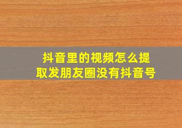 抖音里的视频怎么提取发朋友圈没有抖音号