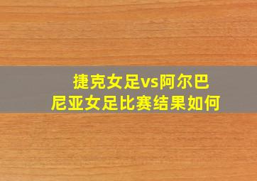 捷克女足vs阿尔巴尼亚女足比赛结果如何