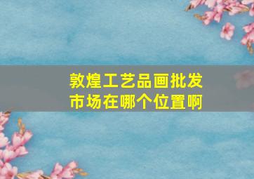 敦煌工艺品画批发市场在哪个位置啊