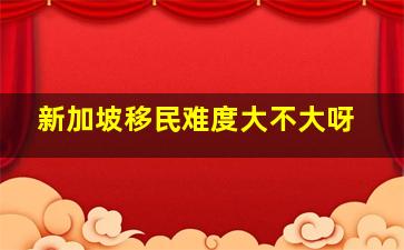 新加坡移民难度大不大呀