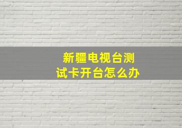 新疆电视台测试卡开台怎么办