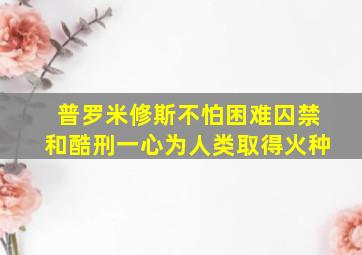 普罗米修斯不怕困难囚禁和酷刑一心为人类取得火种