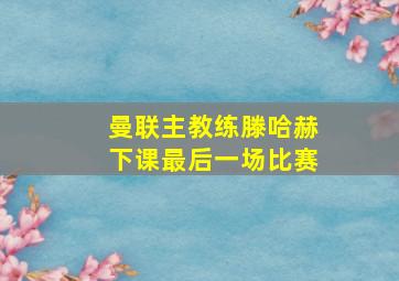 曼联主教练滕哈赫下课最后一场比赛