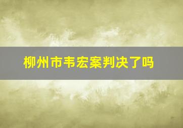 柳州市韦宏案判决了吗