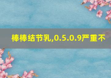 棒棒结节乳,0.5.0.9严重不