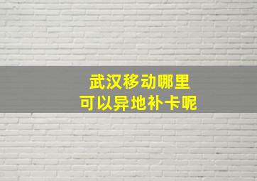 武汉移动哪里可以异地补卡呢